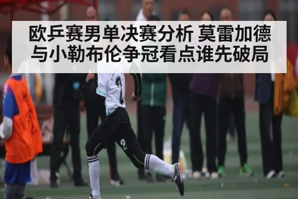 欧乒赛男单决赛分析 莫雷加德与小勒布伦争冠看点谁先破局